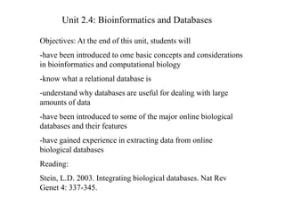 Unit 2.4: Bioinformatics and Databases
Objectives: At the end of this unit, students will
-have been introduced to ome basic concepts and considerations
in bioinformatics and computational biology
-know what a relational database is
-understand why databases are useful for dealing with large
amounts of data
-have been introduced to some of the major online biological
databases and their features
-have gained experience in extracting data from online
biological databases
Reading:
Stein, L.D. 2003. Integrating biological databases. Nat Rev
Genet 4: 337-345.
 