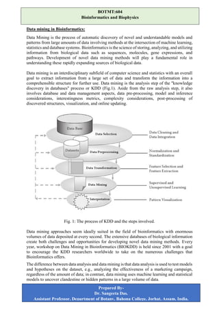 Data mining in Bioinformatics:
Data Mining is the process of automatic discovery of novel and understandable models and
patterns from large amounts of data involving methods at the intersection of machine learning,
statistics and database systems. Bioinformatics is the science of storing, analyzing, and utilizing
information from biological data such as sequences, molecules, gene expressions, and
pathways. Development of novel data mining methods will play a fundamental role in
understanding these rapidly expanding sources of biological data.
Data mining is an interdisciplinary subfield of computer science and statistics with an overall
goal to extract information from a large set of data and transform the information into a
comprehensible structure for further use. Data mining is the analysis step of the "knowledge
discovery in databases" process or KDD (Fig.1). Aside from the raw analysis step, it also
involves database and data management aspects, data pre-processing, model and inference
considerations, interestingness metrics, complexity considerations, post-processing of
discovered structures, visualization, and online updating.
Fig. 1: The process of KDD and the steps involved.
Data mining approaches seem ideally suited in the field of bioinformatics with enormous
volumes of data deposited at every second. The extensive databases of biological information
create both challenges and opportunities for developing novel data mining methods. Every
year, workshop on Data Mining in Bioinformatics (BIOKDD) is held since 2001 with a goal
to encourage the KDD researchers worldwide to take on the numerous challenges that
Bioinformatics offers.
The difference between data analysis and data mining is that data analysis is used to test models
and hypotheses on the dataset, e.g., analyzing the effectiveness of a marketing campaign,
regardless of the amount of data; in contrast, data mining uses machine learning and statistical
models to uncover clandestine or hidden patterns in a large volume of data.
BOTMT:604
Bioinformatics and Biophysics
Prepared By-
Dr. Sangeeta Das.
Assistant Professor, Department of Botany, Bahona College, Jorhat, Assam, India.
 