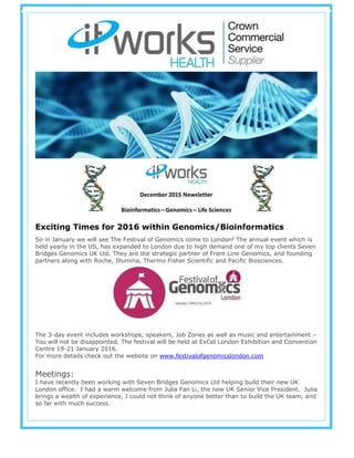 Exciting Times for 2016 within Genomics/Bioinformatics
So in January we will see The Festival of Genomics come to London! The annual event which is
held yearly in the US, has expanded to London due to high demand one of my top clients Seven
Bridges Genomics UK Ltd. They are the strategic partner of Front Line Genomics, and founding
partners along with Roche, Illumina, Thermo Fisher Scientific and Pacific Biosciences.
The 3-day event includes workshops, speakers, Job Zones as well as music and entertainment –
You will not be disappointed. The festival will be held at ExCel London Exhibition and Convention
Centre 19-21 January 2016.
For more details check out the website on www.festivalofgenomicslondon.com
Meetings:
I have recently been working with Seven Bridges Genomics Ltd helping build their new UK
London office. I had a warm welcome from Julia Fan Li, the new UK Senior Vice President. Julia
brings a wealth of experience, I could not think of anyone better than to build the UK team, and
so far with much success.
 