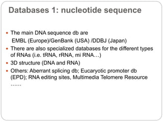 Databases 1: nucleotide sequence
 The main DNA sequence db are
EMBL (Europe)/GenBank (USA) /DDBJ (Japan)
 There are also specialized databases for the different types
of RNAs (i.e. tRNA, rRNA, mi RNA…)
 3D structure (DNA and RNA)
 Others: Aberrant splicing db; Eucaryotic promoter db
(EPD); RNA editing sites, Multimedia Telomere Resource
……
 
