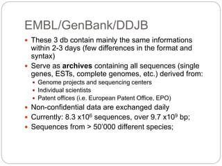 EMBL/GenBank/DDJB
 These 3 db contain mainly the same informations
within 2-3 days (few differences in the format and
syntax)
 Serve as archives containing all sequences (single
genes, ESTs, complete genomes, etc.) derived from:
 Genome projects and sequencing centers
 Individual scientists
 Patent offices (i.e. European Patent Office, EPO)
 Non-confidential data are exchanged daily
 Currently: 8.3 x106 sequences, over 9.7 x109 bp;
 Sequences from > 50’000 different species;
 