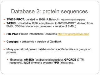 Database 2: protein sequences
 SWISS-PROT: created in 1986 (A.Bairoch) http://www.expasy.org/sprot/
 TrEMBL: created in 1996; complement to SWISS-PROT; derived from
EMBL CDS translations (« proteomic » version of EMBL)
 PIR-PSD: Protein Information Resources http://pir.georgetown.edu/
 Genpept: « proteomic » version of GenBank
 Many specialized protein databases for specific families or groups of
proteins.
 Examples: AMSDb (antibacterial peptides), GPCRDB (7 TM
receptors), IMGT (immune system) YPD (Yeast) etc.
 