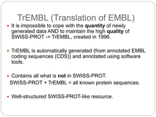 TrEMBL (Translation of EMBL)
 It is impossible to cope with the quantity of newly
generated data AND to maintain the high quality of
SWISS-PROT -> TrEMBL, created in 1996.
 TrEMBL is automatically generated (from annotated EMBL
coding sequences (CDS)) and annotated using software
tools.
 Contains all what is not in SWISS-PROT.
SWISS-PROT + TrEMBL = all known protein sequences.
 Well-structured SWISS-PROT-like resource.
 