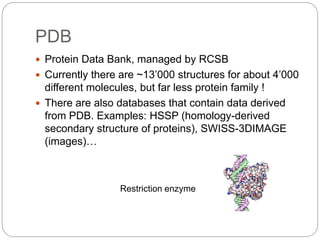 PDB
 Protein Data Bank, managed by RCSB
 Currently there are ~13’000 structures for about 4’000
different molecules, but far less protein family !
 There are also databases that contain data derived
from PDB. Examples: HSSP (homology-derived
secondary structure of proteins), SWISS-3DIMAGE
(images)…
Restriction enzyme
 