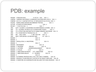 PDB: example
HEADER LYASE(OXO-ACID) 01-OCT-91 12CA 12CA 2
COMPND CARBONIC ANHYDRASE /II (CARBONATE DEHYDRATASE) (/HCA II) 12CA 3
COMPND 2 (E.C.4.2.1.1) MUTANT WITH VAL 121 REPLACED BY ALA (/V121A) 12CA 4
SOURCE HUMAN (HOMO SAPIENS) RECOMBINANT PROTEIN 12CA 5
AUTHOR S.K.NAIR,D.W.CHRISTIANSON 12CA 6
REVDAT 1 15-OCT-92 12CA 0 12CA 7
JRNL AUTH S.K.NAIR,T.L.CALDERONE,D.W.CHRISTIANSON,C.A.FIERKE 12CA 8
JRNL TITL ALTERING THE MOUTH OF A HYDROPHOBIC POCKET. 12CA 9
JRNL TITL 2 STRUCTURE AND KINETICS OF HUMAN CARBONIC ANHYDRASE 12CA 10
JRNL TITL 3 /II$ MUTANTS AT RESIDUE VAL-121 12CA 11
JRNL REF J.BIOL.CHEM. V. 266 17320 1991 12CA 12
JRNL REFN ASTM JBCHA3 US ISSN 0021-9258 071 12CA 13
REMARK 1 12CA 14
REMARK 2 12CA 15
REMARK 2 RESOLUTION. 2.4 ANGSTROMS. 12CA 16
REMARK 3 12CA 17
REMARK 3 REFINEMENT. 12CA 18
REMARK 3 PROGRAM PROLSQ 12CA 19
REMARK 3 AUTHORS HENDRICKSON,KONNERT 12CA 20
REMARK 3 R VALUE 0.170 12CA 21
REMARK 3 RMSD BOND DISTANCES 0.011 ANGSTROMS 12CA 22
REMARK 3 RMSD BOND ANGLES 1.3 DEGREES 12CA 23
REMARK 4 12CA 24
REMARK 4 N-TERMINAL RESIDUES SER 2, HIS 3, HIS 4 AND C-TERMINAL 12CA 25
REMARK 4 RESIDUE LYS 260 WERE NOT LOCATED IN THE DENSITY MAPS AND, 12CA 26
REMARK 4 THEREFORE, NO COORDINATES ARE INCLUDED FOR THESE RESIDUES. 12CA 27
………
 