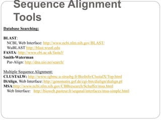 Sequence Alignment
Tools
Database Searching:
BLAST:
NCBI, Web Interface: http://www.ncbi.nlm.nih.gov/BLAST/
WuBLAST http://blast.wustl.edu
FASTA: http://www.ebi.ac.uk/fasta3/
Smith-Waterman
Par-Align: http://dna.uio.no/search/
Multiple Sequence Alignment:
CLUSTALW: http://www-igbmc.u-strasbg.fr/BioInfo/ClustalX/Top.html
DiAlign, Web Interface: http://genomatix.gsf.de/cgi-bin/dialign/dialign.pl
MSA:http://www.ncbi.nlm.nih.gov/CBBresearch/Schaffer/msa.html
Web Interface: http://bioweb.pasteur.fr/seqanal/interfaces/msa-simple.html
 