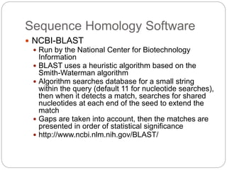 Sequence Homology Software
 NCBI-BLAST
 Run by the National Center for Biotechnology
Information
 BLAST uses a heuristic algorithm based on the
Smith-Waterman algorithm
 Algorithm searches database for a small string
within the query (default 11 for nucleotide searches),
then when it detects a match, searches for shared
nucleotides at each end of the seed to extend the
match
 Gaps are taken into account, then the matches are
presented in order of statistical significance
 http://www.ncbi.nlm.nih.gov/BLAST/
 