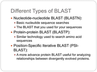 Different Types of BLAST
 Nucleotide-nucleotide BLAST (BLASTN):
 Basic nucleutide sequence searches
 The BLAST that you used for your sequences
 Protein-protein BLAST (BLASTP):
 Similar technology used to search amino acid
sequences
 Position-Specific Iterative BLAST (PSI-
BLAST):
 A more advance protein BLAST useful for analyzing
relationships between divergently evolved proteins.
 