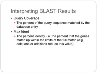 Interpreting BLAST Results
 Query Coverage
 The percent of the query sequence matched by the
database entry
 Max Ident
 The percent identity, i.e. the percent that the genes
match up within the limits of the full match (e.g.
deletions or additions reduce this value)
 