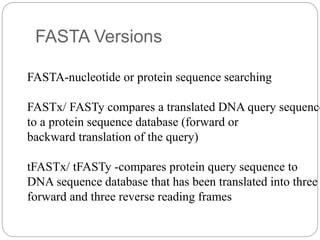 FASTA Versions
FASTA-nucleotide or protein sequence searching
FASTx/ FASTy compares a translated DNA query sequence
to a protein sequence database (forward or
backward translation of the query)
tFASTx/ tFASTy -compares protein query sequence to
DNA sequence database that has been translated into three
forward and three reverse reading frames
 