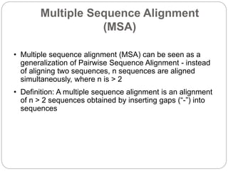 Multiple Sequence Alignment
(MSA)
• Multiple sequence alignment (MSA) can be seen as a
generalization of Pairwise Sequence Alignment - instead
of aligning two sequences, n sequences are aligned
simultaneously, where n is > 2
• Definition: A multiple sequence alignment is an alignment
of n > 2 sequences obtained by inserting gaps (“-”) into
sequences
 