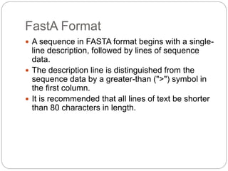 FastA Format
 A sequence in FASTA format begins with a single-
line description, followed by lines of sequence
data.
 The description line is distinguished from the
sequence data by a greater-than (">") symbol in
the first column.
 It is recommended that all lines of text be shorter
than 80 characters in length.
 