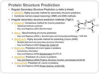 Protein Structure Prediction
 Regular Secondary Structure Prediction (-helix -sheet)
 APSSP2: Highly accurate method for secondary structure prediction
 Combines memory based reasoning ( MBR) and ANN methods
 Irregular secondary structure prediction methods (Tight turns)
 Betatpred: Consensus method for -turns prediction
 Statistical methods combined
 Kaur and Raghava (2001) Bioinformatics
 Bteval : Benchmarking of -turns prediction
 Kaur and Raghava (2002) J. Bioinformatics and Computational Biology, 1:495:504
 BetaTpred2: Highly accurate method for predicting -turns (ANN)
 Multiple alignment and secondary structure information
 Kaur and Raghava (2003) Protein Sci 12:627-34
 BetaTurns: Prediction of -turn types in proteins
 Evolutionary information
 Kaur and Raghava (2004) Bioinformatics 20:2751-8.
 AlphaPred: Prediction of -turns in proteins
 Kaur and Raghava (2004) Proteins: Structure, Function, and Genetics 55:83-90
 GammaPred: Prediction of -turns in proteins
 Kaur and Raghava (2004) Protein Science; 12:923-929.
 