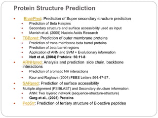 Protein Structure Prediction
 BhairPred: Prediction of Super secondary structure prediction
 Prediction of Beta Hairpins
 Secondary structure and surface accessibility used as input
 Manish et al. (2005) Nucleic Acids Research
 TBBpred: Prediction of outer membrane proteins
 Prediction of trans membrane beta barrel proteins
 Prediction of beta barrel regions
 Application of ANN and SVM + Evolutionary information
 Natt et al. (2004) Proteins: 56:11-8
 ARNHpred: Analysis and prediction side chain, backbone
interactions
 Prediction of aromatic NH interactions
 Kaur and Raghava (2004) FEBS Letters 564:47-57 .
 SARpred: Prediction of surface accessibility
 Multiple alignment (PSIBLAST) and Secondary structure information
 ANN: Two layered network (sequence-structure-structure)
 Garg et al., (2005) Proteins
 PepStr: Prediction of tertiary structure of Bioactive peptides
 