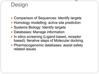 Design
 Comparison of Sequences: Identify targets
 Homology modelling: active site prediction
 Systems Biology: Identify targets
 Databases: Manage information
 In silico screening (Ligand based, receptor
based): Iterative steps of Molecular docking.
 Pharmacogenomic databases: assist safety
related issues
 