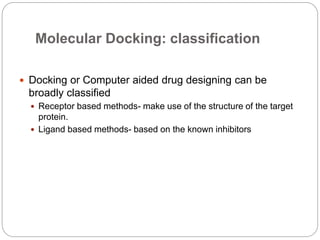 Molecular Docking: classification
 Docking or Computer aided drug designing can be
broadly classified
 Receptor based methods- make use of the structure of the target
protein.
 Ligand based methods- based on the known inhibitors
 