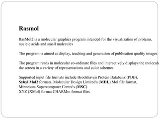 Rasmol
RasMol2 is a molecular graphics program intended for the visualization of proteins,
nucleic acids and small molecules
The program is aimed at display, teaching and generation of publication quality images
The program reads in molecular co-ordinate files and interactively displays the molecule
the screen in a variety of representations and color schemes
Supported input file formats include Brookhaven Protein Databank (PDB),
Sybyl Mol2 formats, Molecular Design Limited's (MDL) Mol file format,
Minnesota Supercomputer Centre's (MSC)
XYZ (XMol) format CHARMm format files
 