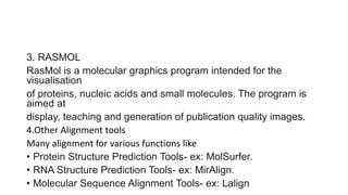 3. RASMOL
RasMol is a molecular graphics program intended for the
visualisation
of proteins, nucleic acids and small molecules. The program is
aimed at
display, teaching and generation of publication quality images.
4.Other Alignment tools
Many alignment for various functions like
• Protein Structure Prediction Tools- ex: MolSurfer.
• RNA Structure Prediction Tools- ex: MirAlign.
• Molecular Sequence Alignment Tools- ex: Lalign
 