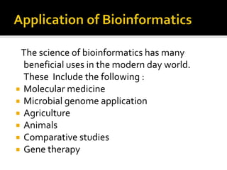 The science of bioinformatics has many
beneficial uses in the modern day world.
These Include the following :
 Molecular medicine
 Microbial genome application
 Agriculture
 Animals
 Comparative studies
 Gene therapy
 
