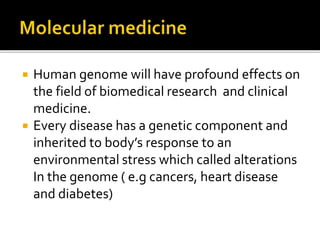  Human genome will have profound effects on
the field of biomedical research and clinical
medicine.
 Every disease has a genetic component and
inherited to body’s response to an
environmental stress which called alterations
In the genome ( e.g cancers, heart disease
and diabetes)
 