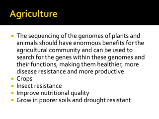  The sequencing of the genomes of plants and
animals should have enormous benefits for the
agricultural community and can be used to
search for the genes within these genomes and
their functions, making them healthier, more
disease resistance and more productive.
 Crops
 Insect resistance
 Improve nutritional quality
 Grow in poorer soils and drought resistant
 