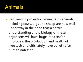  Sequencing projects of many farm animals
including cows, pigs and sheep are now well
under way in the hope that a better
understanding of the biology of these
organisms will have huge impacts for
improving the production and health of
livestock and ultimately have benefits for
human nutrition.
 