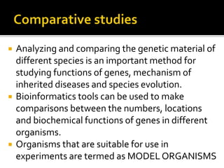  Analyzing and comparing the genetic material of
different species is an important method for
studying functions of genes, mechanism of
inherited diseases and species evolution.
 Bioinformatics tools can be used to make
comparisons between the numbers, locations
and biochemical functions of genes in different
organisms.
 Organisms that are suitable for use in
experiments are termed as MODEL ORGANISMS
 