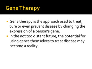  Gene therapy is the approach used to treat,
cure or even prevent disease by changing the
expression of a person’s gene.
 In the not too distant future, the potential for
using genes themselves to treat disease may
become a reality.
 