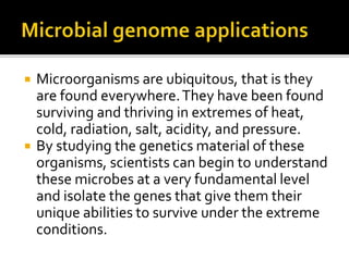  Microorganisms are ubiquitous, that is they
are found everywhere.They have been found
surviving and thriving in extremes of heat,
cold, radiation, salt, acidity, and pressure.
 By studying the genetics material of these
organisms, scientists can begin to understand
these microbes at a very fundamental level
and isolate the genes that give them their
unique abilities to survive under the extreme
conditions.
 