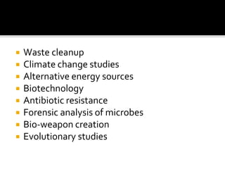  Waste cleanup
 Climate change studies
 Alternative energy sources
 Biotechnology
 Antibiotic resistance
 Forensic analysis of microbes
 Bio-weapon creation
 Evolutionary studies
 
