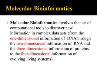  Molecular Bioinformatics involves the use of
computational tools to discover new
information in complex data sets (from the
one-dimensional information of DNA through
the two-dimensional information of RNA and
the three-dimensional information of proteins,
to the four-dimensional information of
evolving living systems).
 
