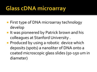  First type of DNA microarray technology
develop
 It was pioneered by Patrick brown and his
colleagues at Stanford University .
 Produced by using a robotic device which
deposits (spots) a nanoliter of DNA onto a
coated microscopic glass slides (50-150 um in
diameter)
 