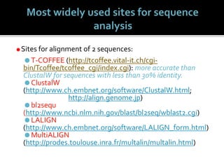 Sites for alignment of 2 sequences:
T-COFFEE (http://tcoffee.vital-it.ch/cgi-
bin/Tcoffee/tcoffee_cgi/index.cgi): more accurate than
ClustalW for sequences with less than 30% identity.
ClustalW
(http://www.ch.embnet.org/software/ClustalW.html;
http://align.genome.jp)
bl2sequ
(http://www.ncbi.nlm.nih.gov/blast/bl2seq/wblast2.cgi)
LALIGN
(http://www.ch.embnet.org/software/LALIGN_form.html)
MultiALIGN
(http://prodes.toulouse.inra.fr/multalin/multalin.html)
 