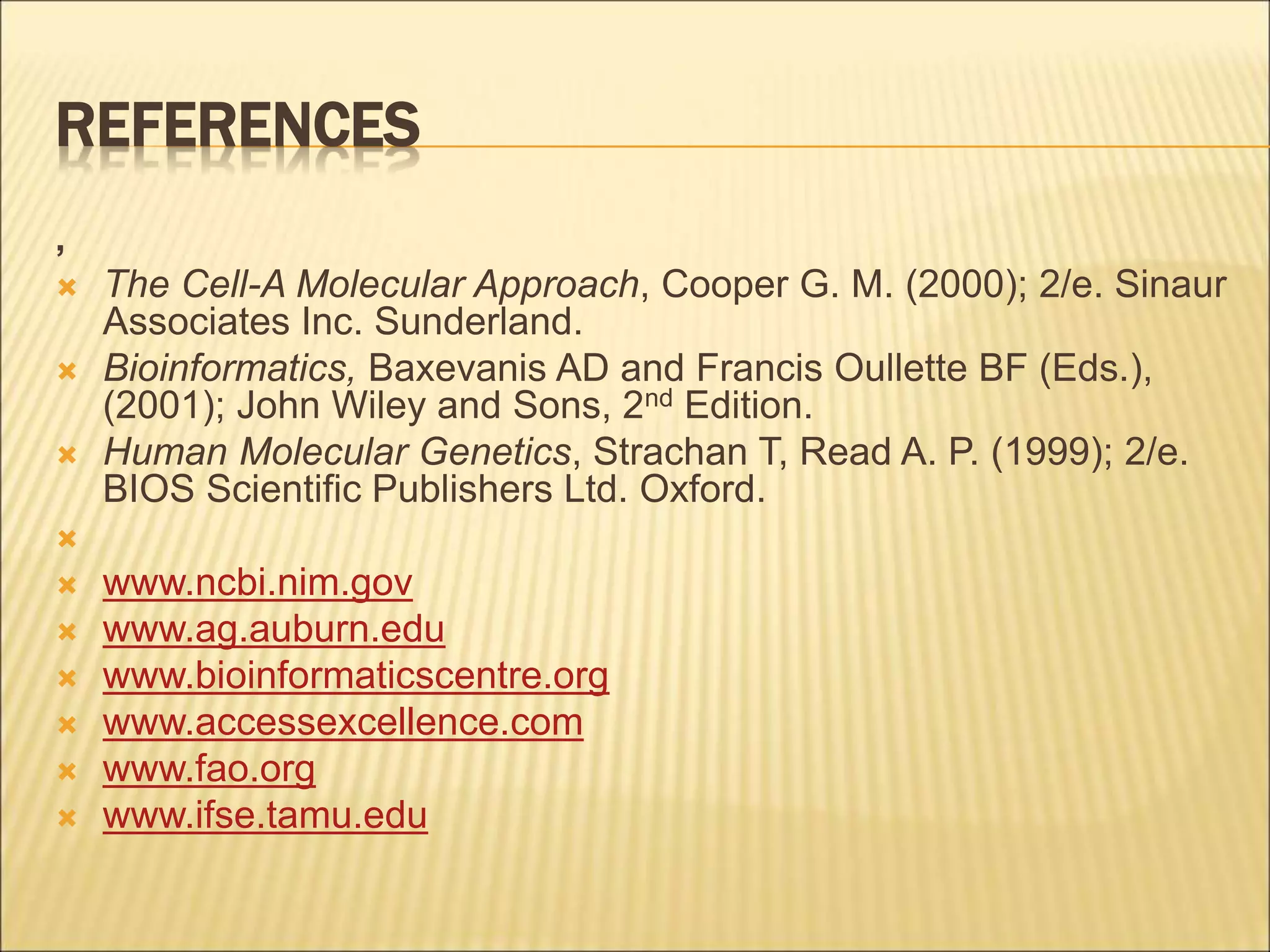 REFERENCES
,
 The Cell-A Molecular Approach, Cooper G. M. (2000); 2/e. Sinaur
Associates Inc. Sunderland.
 Bioinformatics, Baxevanis AD and Francis Oullette BF (Eds.),
(2001); John Wiley and Sons, 2nd Edition.
 Human Molecular Genetics, Strachan T, Read A. P. (1999); 2/e.
BIOS Scientific Publishers Ltd. Oxford.

 www.ncbi.nim.gov
 www.ag.auburn.edu
 www.bioinformaticscentre.org
 www.accessexcellence.com
 www.fao.org
 www.ifse.tamu.edu
 