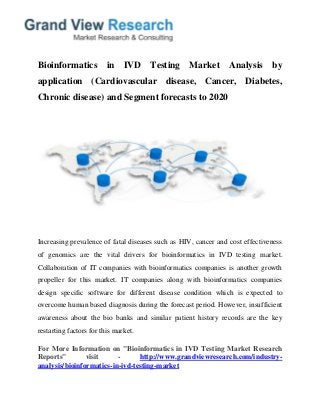 Bioinformatics in IVD Testing Market Analysis by
application (Cardiovascular disease, Cancer, Diabetes,
Chronic disease) and Segment forecasts to 2020
Increasing prevalence of fatal diseases such as HIV, cancer and cost effectiveness
of genomics are the vital drivers for bioinformatics in IVD testing market.
Collaboration of IT companies with bioinformatics companies is another growth
propeller for this market. IT companies along with bioinformatics companies
design specific software for different disease condition which is expected to
overcome human based diagnosis during the forecast period. However, insufficient
awareness about the bio banks and similar patient history records are the key
restarting factors for this market.
For More Information on "Bioinformatics in IVD Testing Market Research
Reports" visit - http://www.grandviewresearch.com/industry-
analysis/bioinformatics-in-ivd-testing-market
 