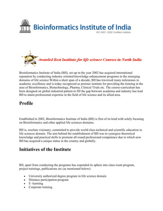 Bioinformatics Institute of India (BII), set-up in the year 2002 has acquired international
reputation by conducting industry oriented knowledge enhancement programs in the emerging
domains of life science.Within a short span of a decade, BII has traversed many milestones in
academic excellence and is today recognized as premier institute for providing the training in the
area of Bioinformatics, Biotechnology, Pharma, Clinical Trials etc. The course-curriculum has
been designed on global industrial pattern to fill the gap between academia and industry has lead
BII to attain professional expertise in the field of life science and its allied area.
Profile
Established in 2002, Bioinformatics Institute of India (BII) is first of its kind with solely focusing
on Bioinformatics and other applied life sciences domains.
BII is, resolute visionary, committed to provide world class technical and scientific education in
life sciences domain. The aim behind the establishment of BII was to synergize theoretical
knowledge and practical skills to promote all round professional competence due to which now
BII has acquired a unique status in the country and globally.
Initiatives of the Institute
BII, apart from conducting the programs has expended its sphere into class room program,
project trainings, publications etc (as mentioned below):
University authorized degree program in life science domain
Distance participation program
E -learning
Corporate training
 