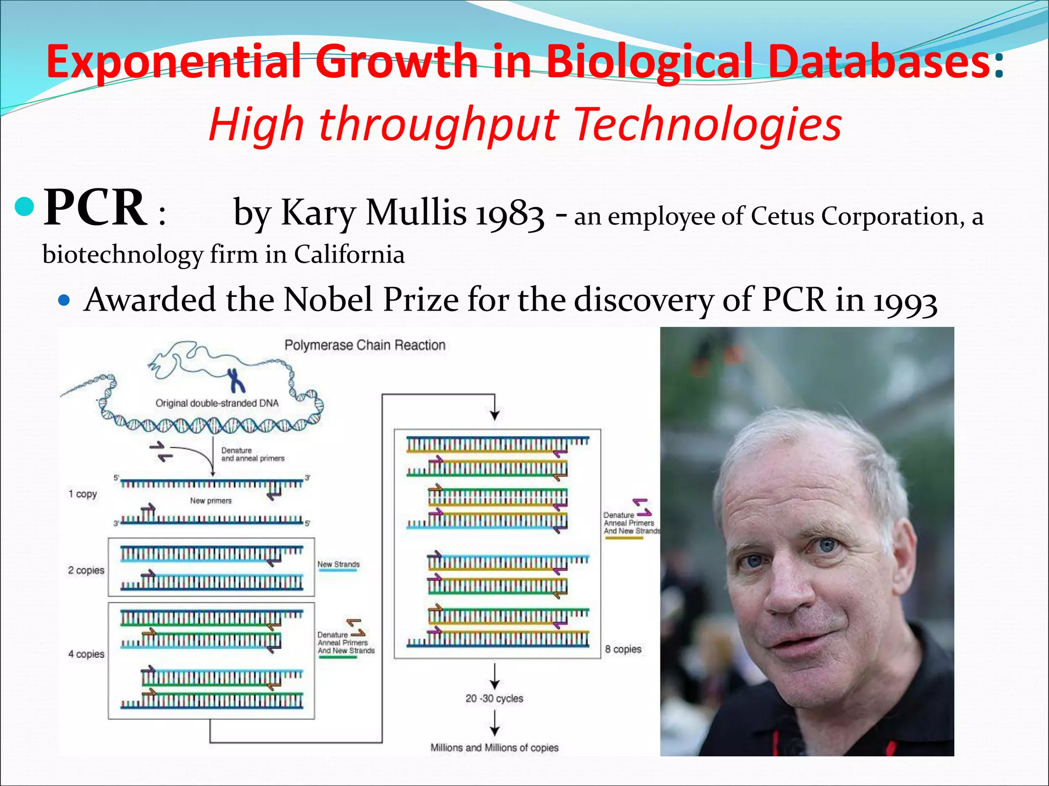 Exponential Growth in Biological Databases:
High throughput Technologies
PCR : by Kary Mullis 1983 - an employee of Cetus Corporation, a
biotechnology firm in California
 Awarded the Nobel Prize for the discovery of PCR in 1993
 