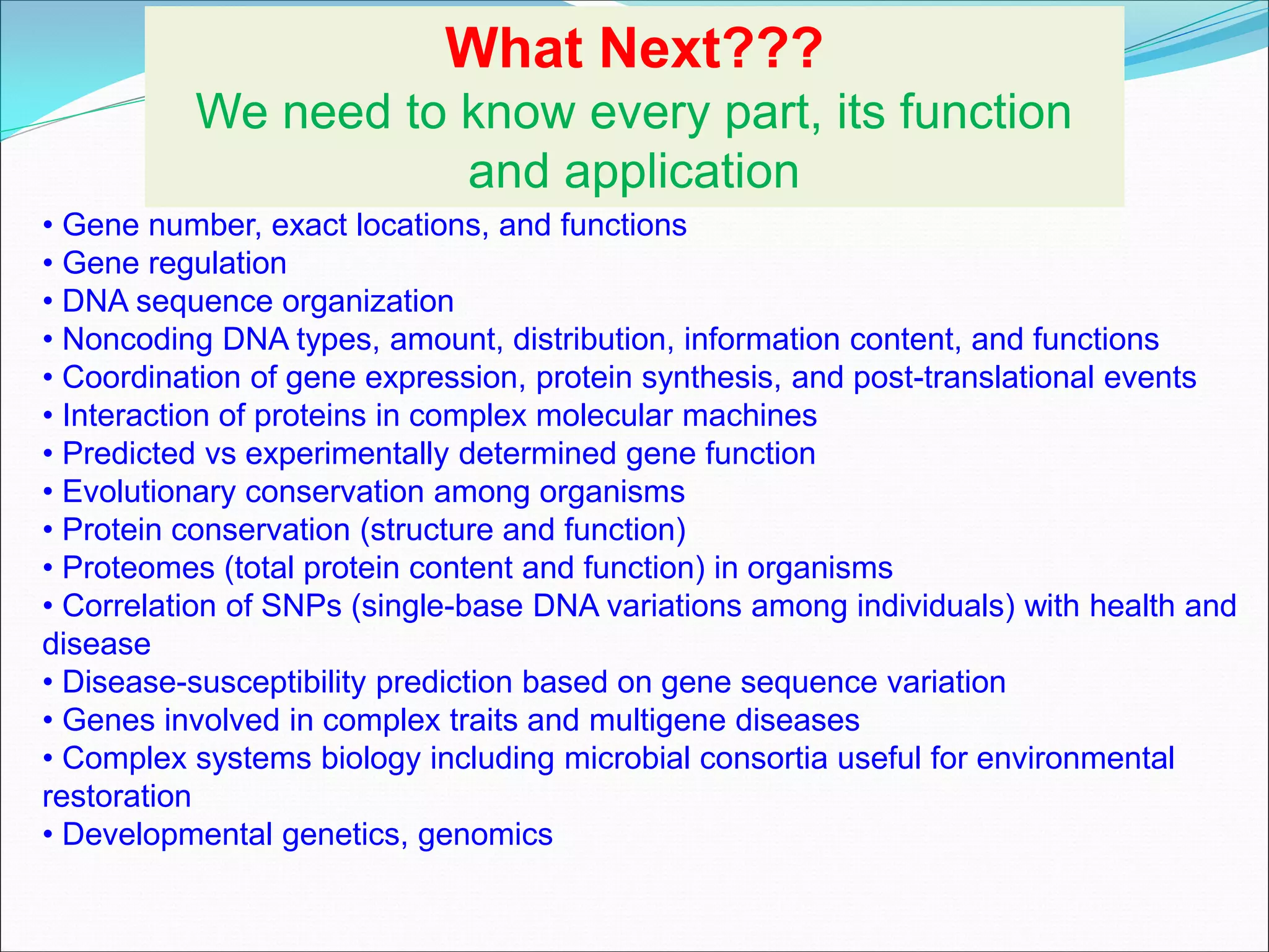 • Gene number, exact locations, and functions
• Gene regulation
• DNA sequence organization
• Noncoding DNA types, amount, distribution, information content, and functions
• Coordination of gene expression, protein synthesis, and post-translational events
• Interaction of proteins in complex molecular machines
• Predicted vs experimentally determined gene function
• Evolutionary conservation among organisms
• Protein conservation (structure and function)
• Proteomes (total protein content and function) in organisms
• Correlation of SNPs (single-base DNA variations among individuals) with health and
disease
• Disease-susceptibility prediction based on gene sequence variation
• Genes involved in complex traits and multigene diseases
• Complex systems biology including microbial consortia useful for environmental
restoration
• Developmental genetics, genomics
What Next???
We need to know every part, its function
and application
 