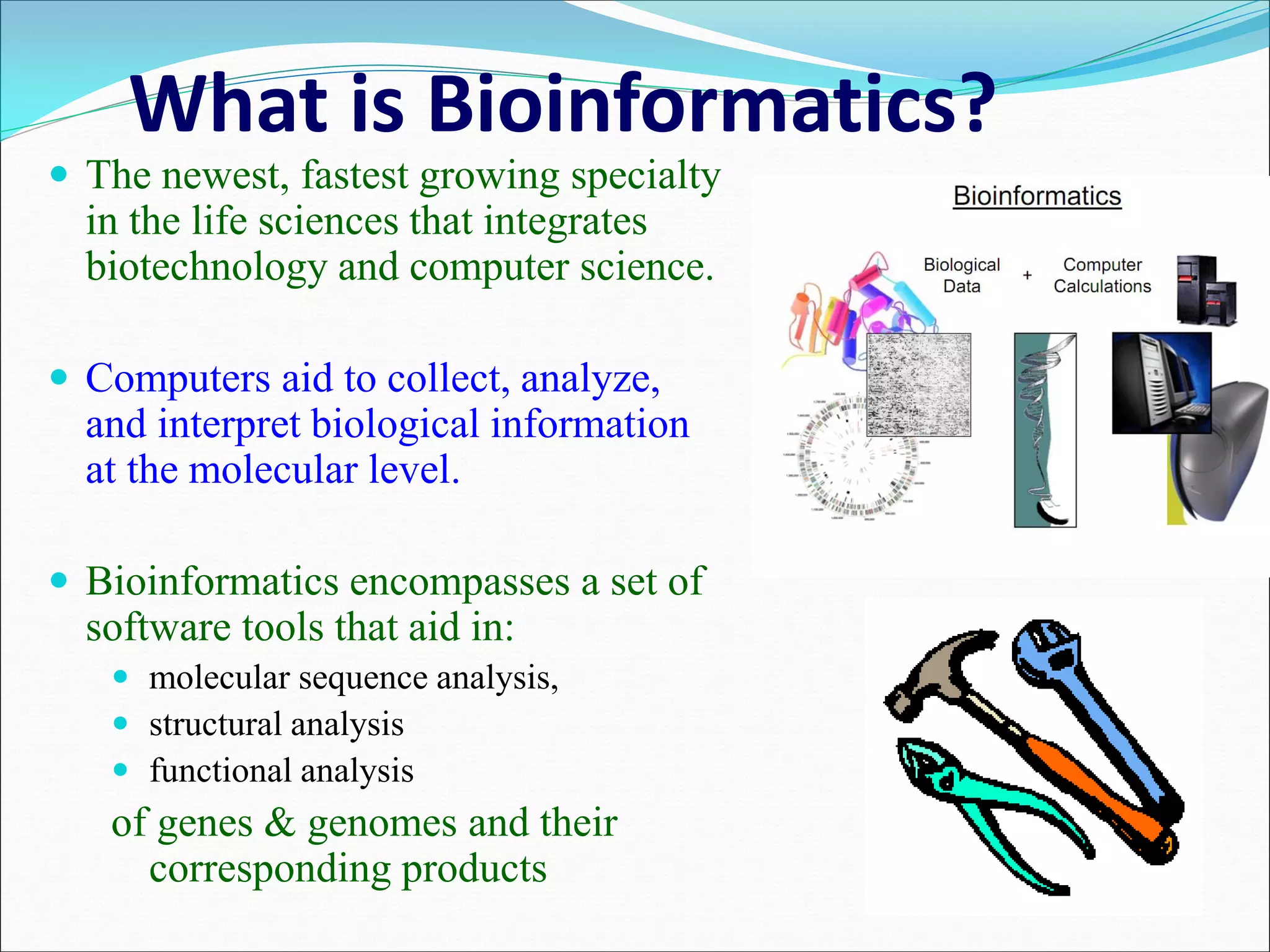 What is Bioinformatics?
 The newest, fastest growing specialty
in the life sciences that integrates
biotechnology and computer science.
 Computers aid to collect, analyze,
and interpret biological information
at the molecular level.
 Bioinformatics encompasses a set of
software tools that aid in:
 molecular sequence analysis,
 structural analysis
 functional analysis
of genes & genomes and their
corresponding products
 