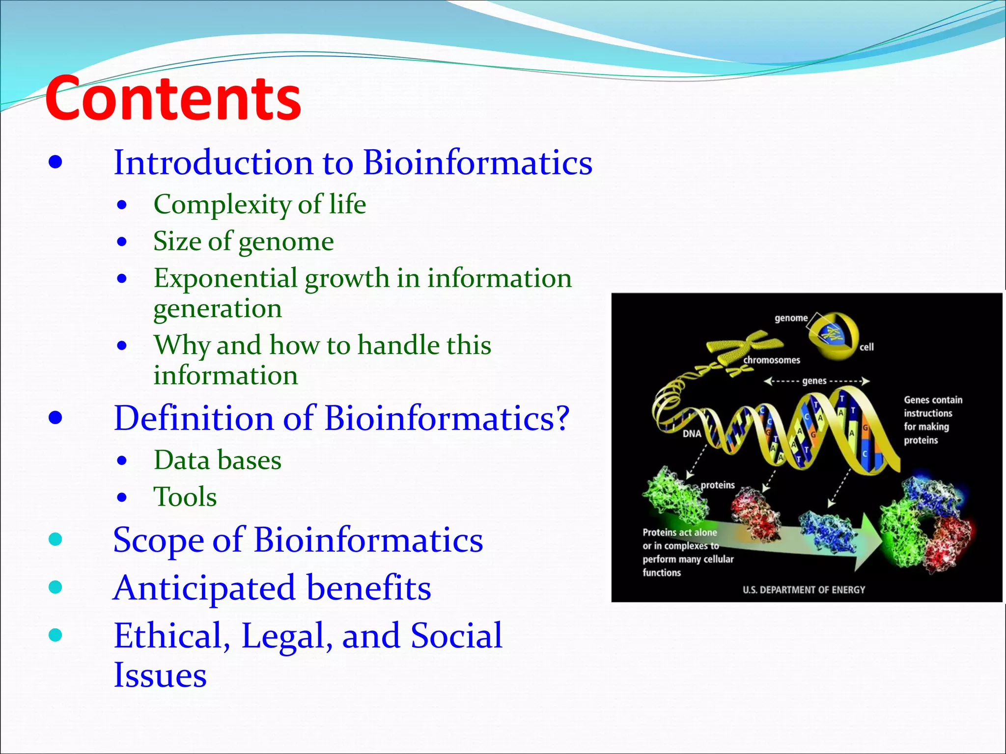 Contents
 Introduction to Bioinformatics
 Complexity of life
 Size of genome
 Exponential growth in information
generation
 Why and how to handle this
information
 Definition of Bioinformatics?
 Data bases
 Tools
 Scope of Bioinformatics
 Anticipated benefits
 Ethical, Legal, and Social
Issues
 