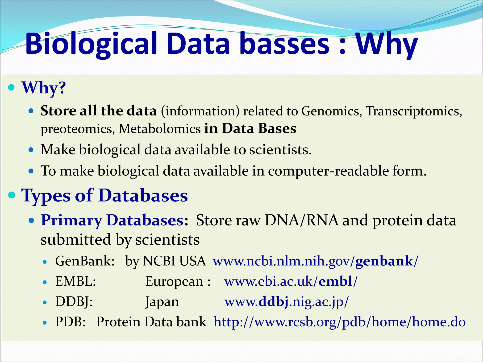 Biological Data basses : Why
 Why?
 Store all the data (information) related to Genomics, Transcriptomics,
preoteomics, Metabolomics in Data Bases
 Make biological data available to scientists.
 To make biological data available in computer-readable form.
 Types of Databases
 Primary Databases: Store raw DNA/RNA and protein data
submitted by scientists
 GenBank: by NCBI USA www.ncbi.nlm.nih.gov/genbank/
 EMBL: European : www.ebi.ac.uk/embl/
 DDBJ: Japan www.ddbj.nig.ac.jp/
 PDB: Protein Data bank http://www.rcsb.org/pdb/home/home.do
 