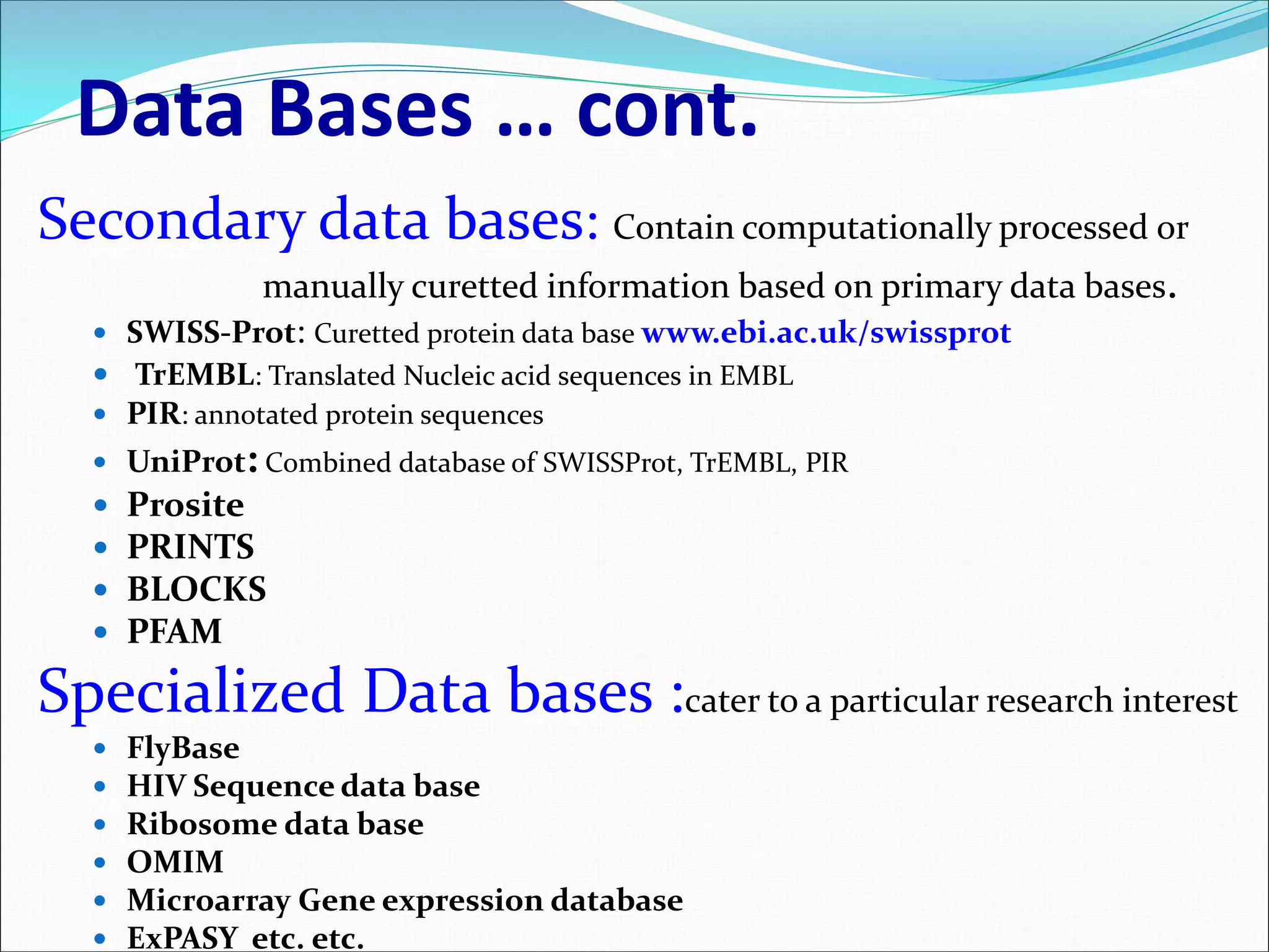 Data Bases … cont.
Secondary data bases: Contain computationally processed or
manually curetted information based on primary data bases.
 SWISS-Prot: Curetted protein data base www.ebi.ac.uk/swissprot
 TrEMBL: Translated Nucleic acid sequences in EMBL
 PIR: annotated protein sequences
 UniProt: Combined database of SWISSProt, TrEMBL, PIR
 Prosite
 PRINTS
 BLOCKS
 PFAM
Specialized Data bases :cater to a particular research interest
 FlyBase
 HIV Sequence data base
 Ribosome data base
 OMIM
 Microarray Gene expression database
 ExPASY etc. etc.
 