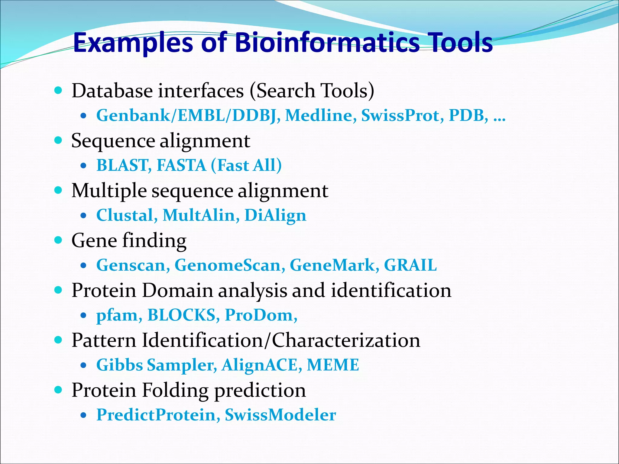 Examples of Bioinformatics Tools
 Database interfaces (Search Tools)
 Genbank/EMBL/DDBJ, Medline, SwissProt, PDB, …
 Sequence alignment
 BLAST, FASTA (Fast All)
 Multiple sequence alignment
 Clustal, MultAlin, DiAlign
 Gene finding
 Genscan, GenomeScan, GeneMark, GRAIL
 Protein Domain analysis and identification
 pfam, BLOCKS, ProDom,
 Pattern Identification/Characterization
 Gibbs Sampler, AlignACE, MEME
 Protein Folding prediction
 PredictProtein, SwissModeler
 