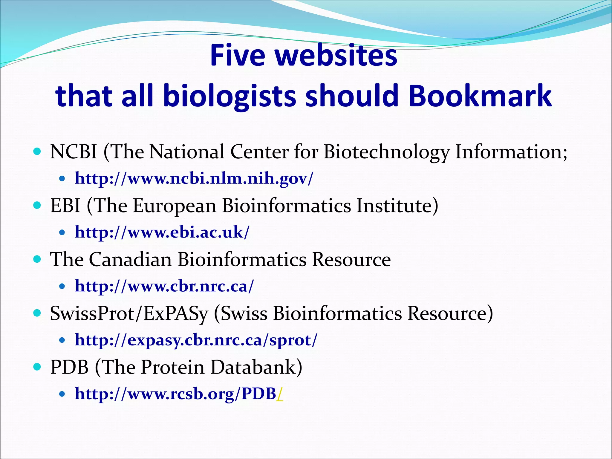 Five websites
that all biologists should Bookmark
 NCBI (The National Center for Biotechnology Information;
 http://www.ncbi.nlm.nih.gov/
 EBI (The European Bioinformatics Institute)
 http://www.ebi.ac.uk/
 The Canadian Bioinformatics Resource
 http://www.cbr.nrc.ca/
 SwissProt/ExPASy (Swiss Bioinformatics Resource)
 http://expasy.cbr.nrc.ca/sprot/
 PDB (The Protein Databank)
 http://www.rcsb.org/PDB/
 