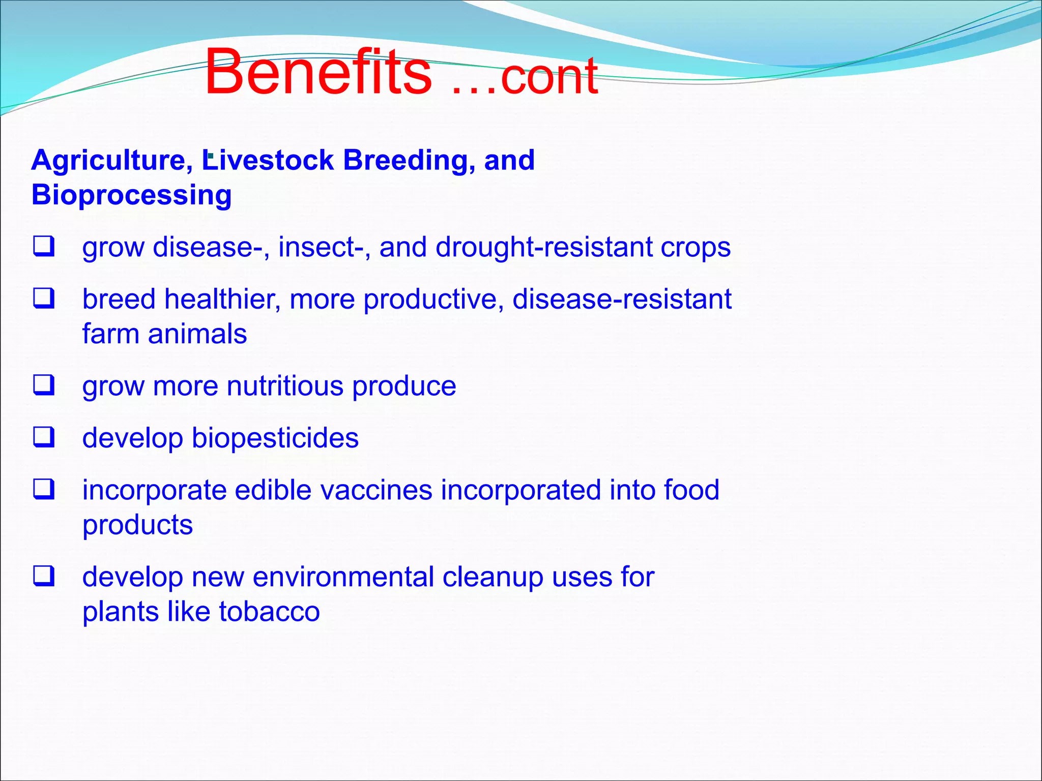 Agriculture, Livestock Breeding, and
Bioprocessing
 grow disease-, insect-, and drought-resistant crops
 breed healthier, more productive, disease-resistant
farm animals
 grow more nutritious produce
 develop biopesticides
 incorporate edible vaccines incorporated into food
products
 develop new environmental cleanup uses for
plants like tobacco
Benefits …cont
.
 