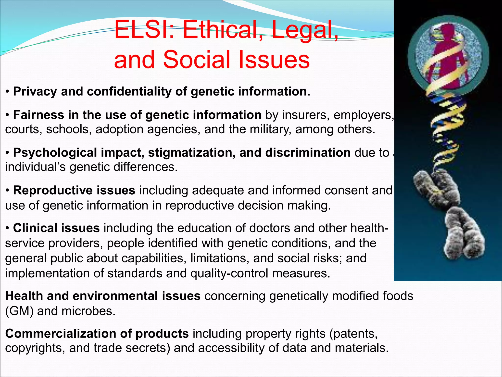 ELSI: Ethical, Legal,
and Social Issues
• Privacy and confidentiality of genetic information.
• Fairness in the use of genetic information by insurers, employers,
courts, schools, adoption agencies, and the military, among others.
• Psychological impact, stigmatization, and discrimination due to an
individual’s genetic differences.
• Reproductive issues including adequate and informed consent and
use of genetic information in reproductive decision making.
• Clinical issues including the education of doctors and other health-
service providers, people identified with genetic conditions, and the
general public about capabilities, limitations, and social risks; and
implementation of standards and quality-control measures.
Health and environmental issues concerning genetically modified foods
(GM) and microbes.
Commercialization of products including property rights (patents,
copyrights, and trade secrets) and accessibility of data and materials.
 