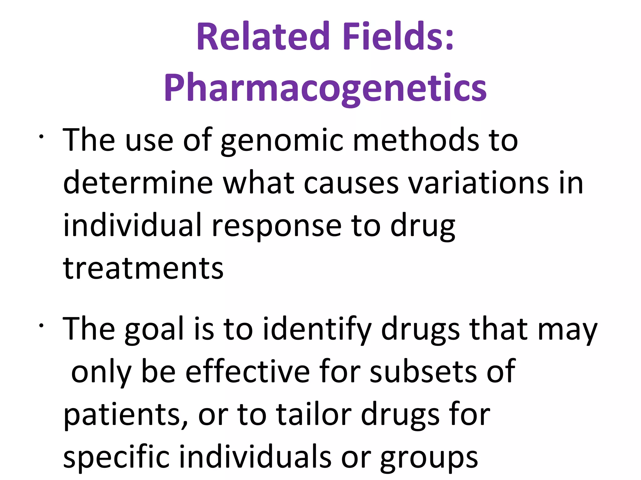 Related Fields: Pharmacogenetics The use of genomic methods to determine what causes variations in individual response to drug treatments The goal is to identify drugs that may  only be effective for subsets of patients, or to tailor drugs for specific individuals or groups 