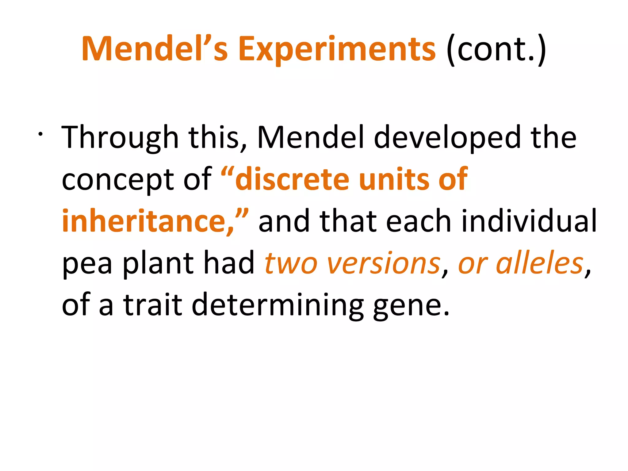 Mendel’s Experiments  (cont.) Through this, Mendel developed the concept of  “discrete units of inheritance,”  and that each individual pea plant had  two versions ,  or alleles , of a trait determining gene. 