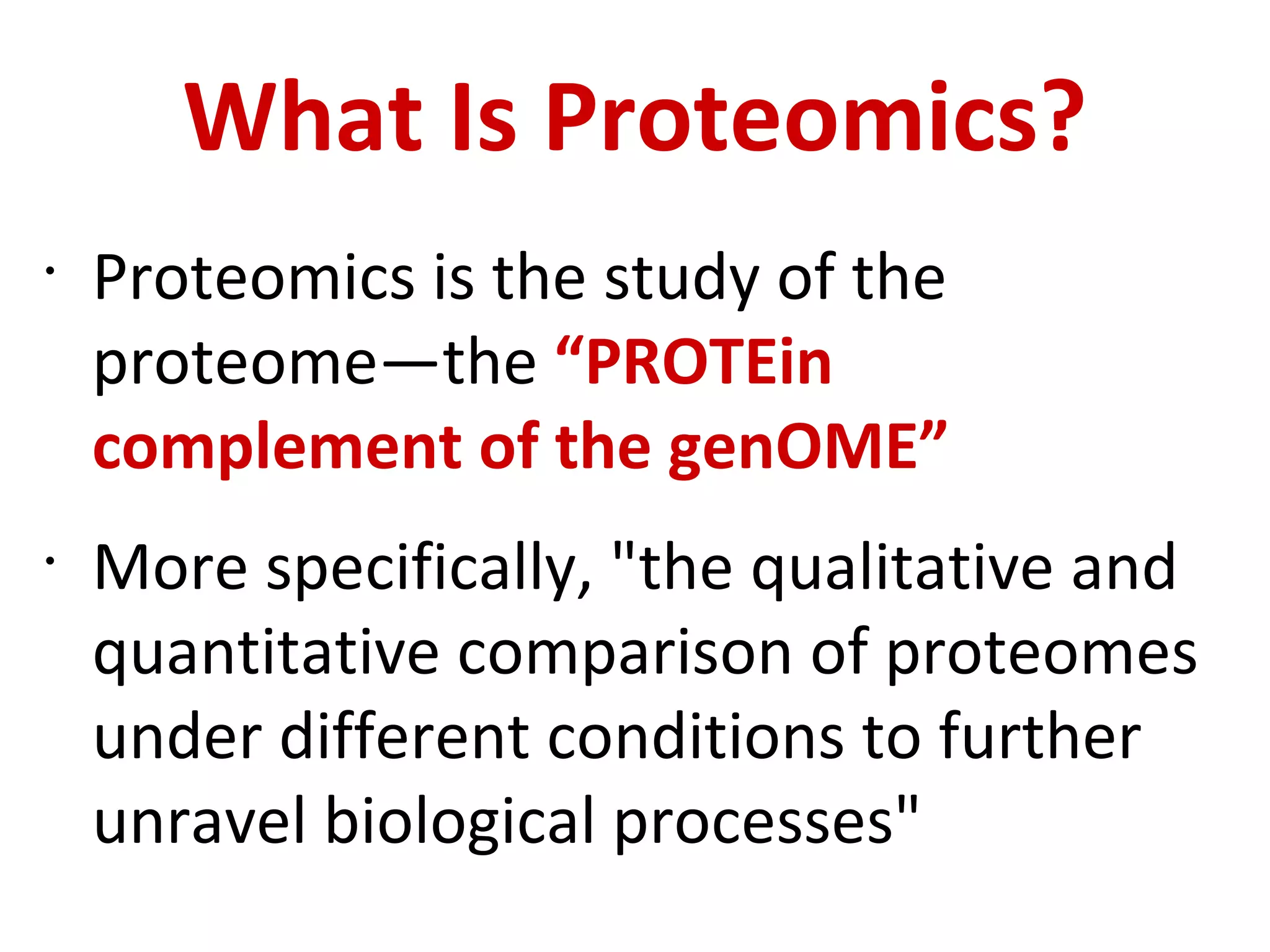 What Is Proteomics? Proteomics is the study of the proteome—the  “PROTEin complement of the genOME” More specifically, &quot;the qualitative and quantitative comparison of proteomes under different conditions to further unravel biological processes&quot; 