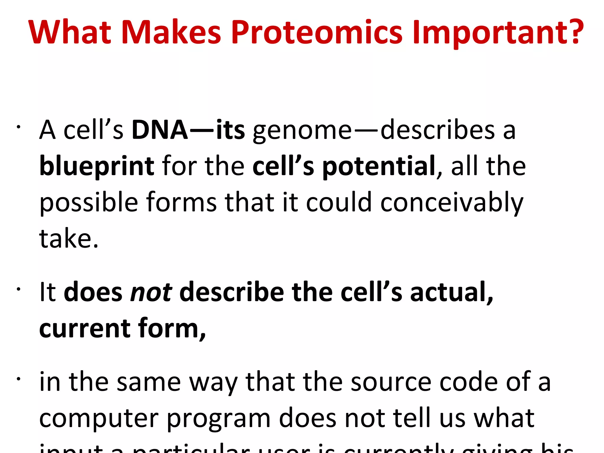 What Makes Proteomics Important? A cell’s  DNA—its  genome—describes a  blueprint  for the  cell’s potential , all the possible forms that it could conceivably take.  It  does  not  describe the cell’s actual, current form,  in the same way that the source code of a computer program does not tell us what input a particular user is currently giving his copy of that program. 